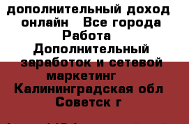 дополнительный доход  онлайн - Все города Работа » Дополнительный заработок и сетевой маркетинг   . Калининградская обл.,Советск г.